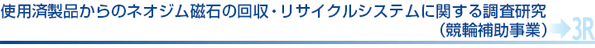 使用済製品からのネオジム磁石の回収・リサイクルシステムに関する調査研究（競輪補助事業）