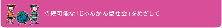 持続可能な「じゅんかん型社会」をめざして