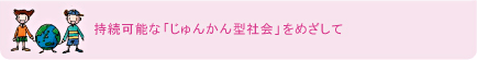 持続可能な「じゅんかん型社会」をめざして